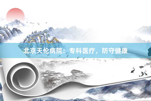 北京天伦病院：专科医疗，防守健康
