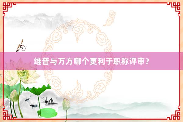 维普与万方哪个更利于职称评审?