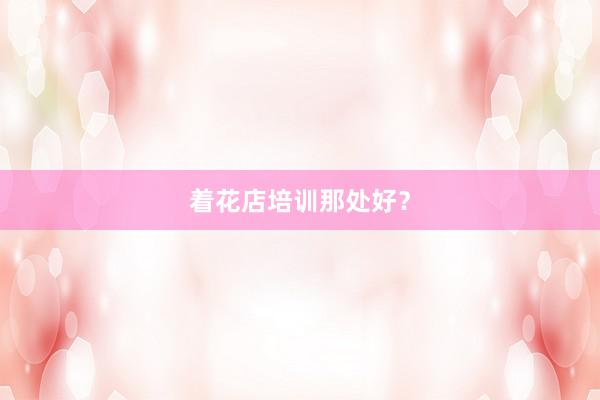 着花店培训那处好？